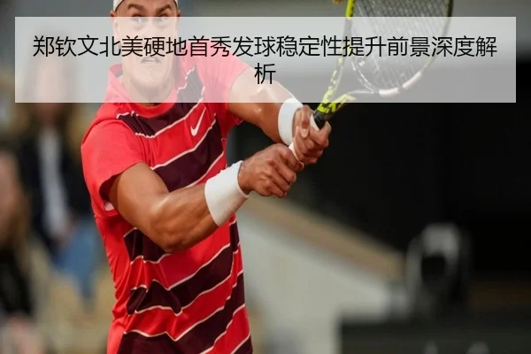 郑钦文北美硬地首秀发球稳定性提升前景深度解析